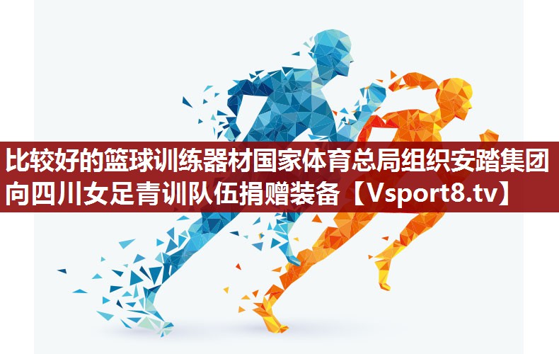 比较好的篮球训练器材国家体育总局组织安踏集团向四川女足青训队伍捐赠装备
