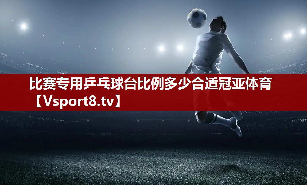 比赛专用乒乓球台比例多少合适冠亚体育