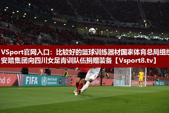 VSport官网入口：比较好的篮球训练器材国家体育总局组织安踏集团向四川女足青训队伍捐赠装备