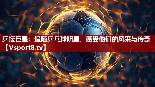 乒坛巨星：追随乒乓球明星，感受他们的风采与传奇